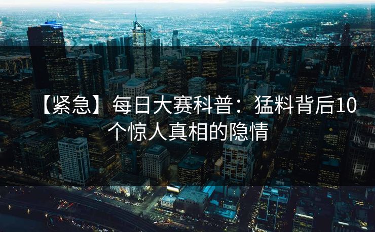 【紧急】每日大赛科普：猛料背后10个惊人真相的隐情