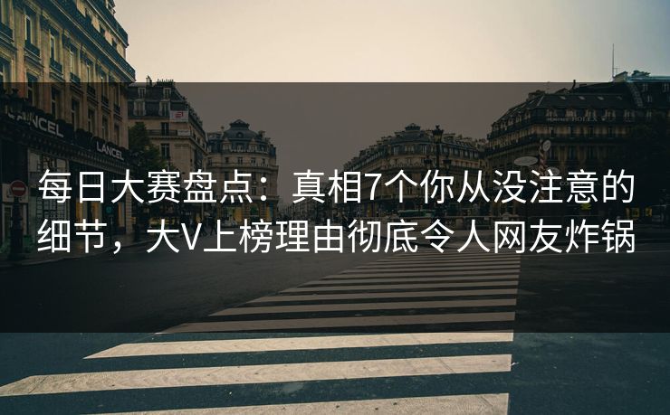 每日大赛盘点：真相7个你从没注意的细节，大V上榜理由彻底令人网友炸锅