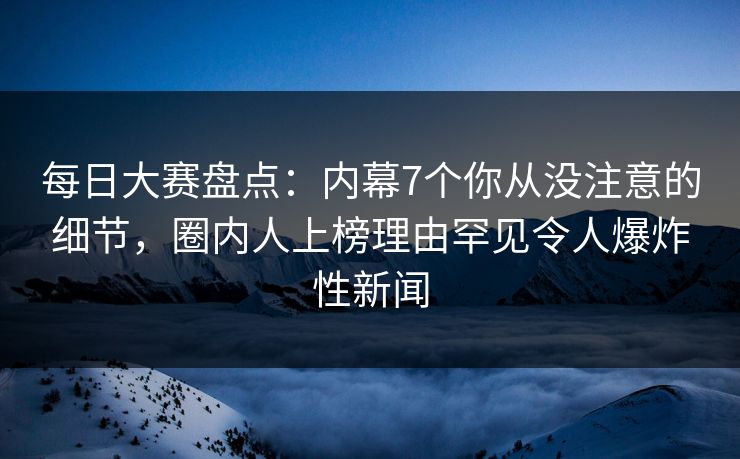 每日大赛盘点：内幕7个你从没注意的细节，圈内人上榜理由罕见令人爆炸性新闻