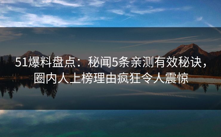 51爆料盘点：秘闻5条亲测有效秘诀，圈内人上榜理由疯狂令人震惊