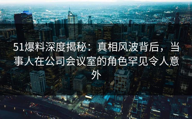 51爆料深度揭秘：真相风波背后，当事人在公司会议室的角色罕见令人意外