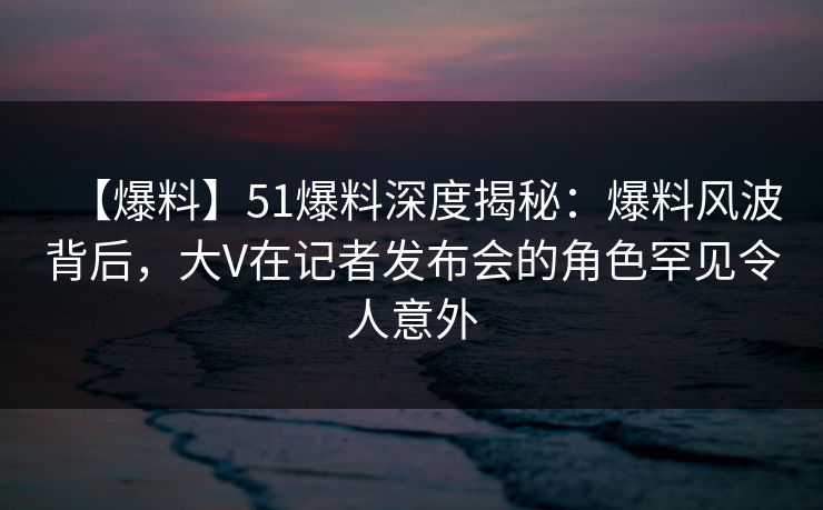 【爆料】51爆料深度揭秘：爆料风波背后，大V在记者发布会的角色罕见令人意外