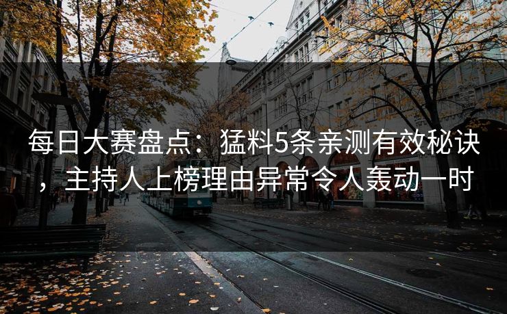每日大赛盘点：猛料5条亲测有效秘诀，主持人上榜理由异常令人轰动一时