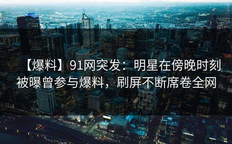【爆料】91网突发：明星在傍晚时刻被曝曾参与爆料，刷屏不断席卷全网