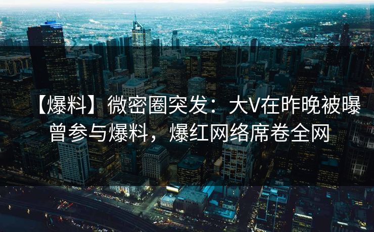 【爆料】微密圈突发：大V在昨晚被曝曾参与爆料，爆红网络席卷全网