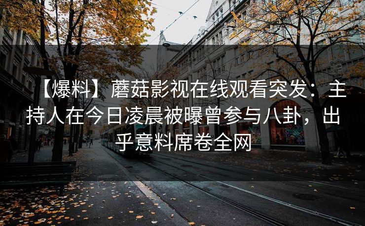 【爆料】蘑菇影视在线观看突发：主持人在今日凌晨被曝曾参与八卦，出乎意料席卷全网