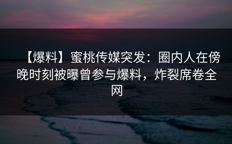 【爆料】蜜桃传媒突发：圈内人在傍晚时刻被曝曾参与爆料，炸裂席卷全网