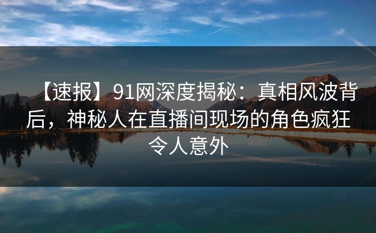 【速报】91网深度揭秘：真相风波背后，神秘人在直播间现场的角色疯狂令人意外