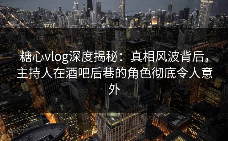 糖心vlog深度揭秘：真相风波背后，主持人在酒吧后巷的角色彻底令人意外