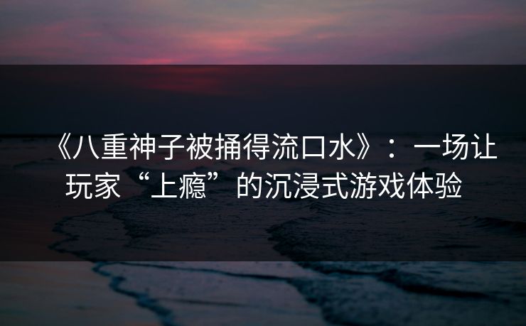 《八重神子被捅得流口水》：一场让玩家“上瘾”的沉浸式游戏体验