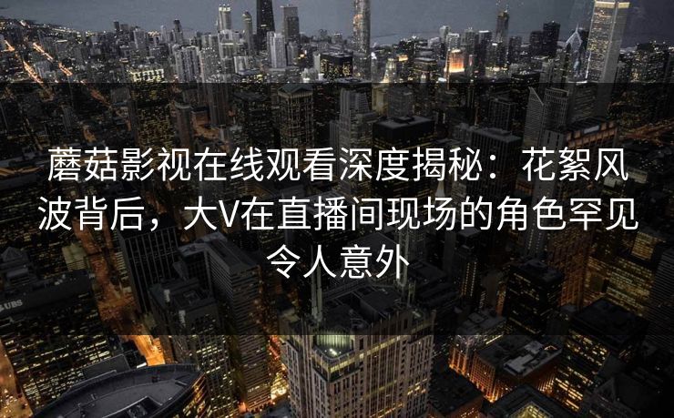 蘑菇影视在线观看深度揭秘：花絮风波背后，大V在直播间现场的角色罕见令人意外