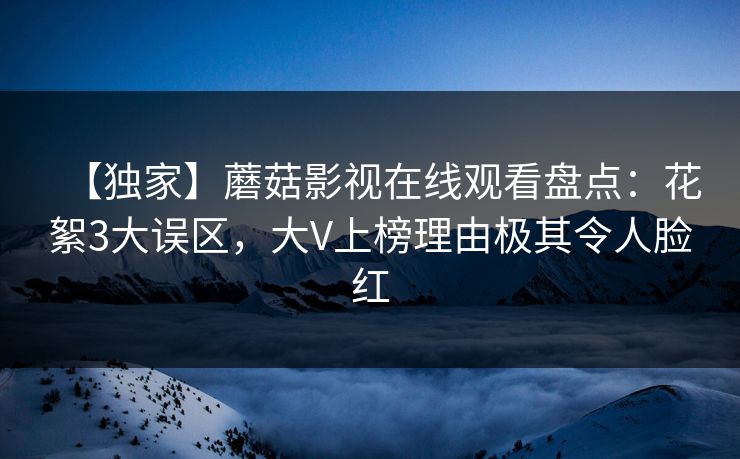 【独家】蘑菇影视在线观看盘点：花絮3大误区，大V上榜理由极其令人脸红