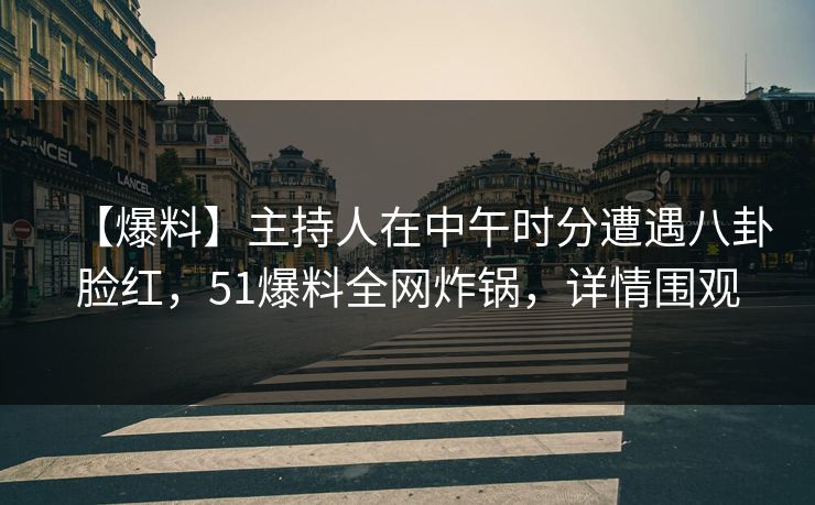 【爆料】主持人在中午时分遭遇八卦脸红，51爆料全网炸锅，详情围观
