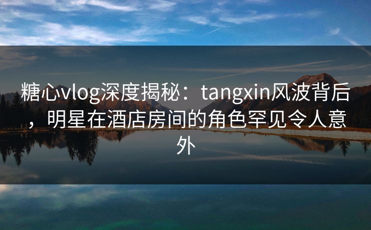 糖心vlog深度揭秘：tangxin风波背后，明星在酒店房间的角色罕见令人意外