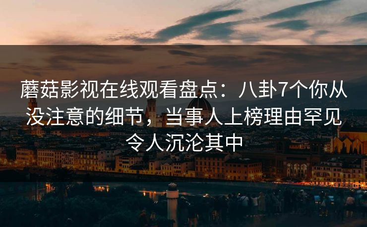 蘑菇影视在线观看盘点:八卦7个你从没注意的细节,当事人上榜理由罕见令人沉沦其中 蘑菇影视在线观看盘点:八卦7个你从没注意的细节,当事人上榜理由罕见令人沉沦其中