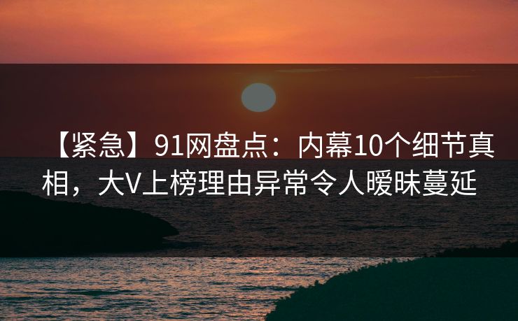 【紧急】91网盘点：内幕10个细节真相，大V上榜理由异常令人暧昧蔓延