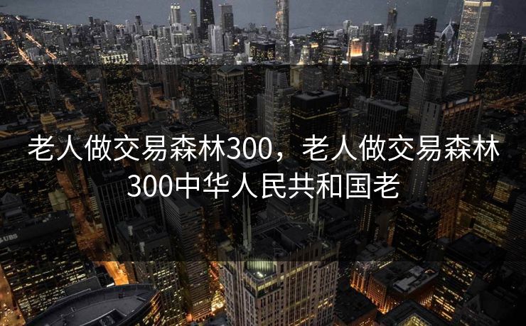 老人做交易森林300,老人做交易森林300中华人民共和国老 老人做交易森林300,老人做交易森林300中华人民共和国老