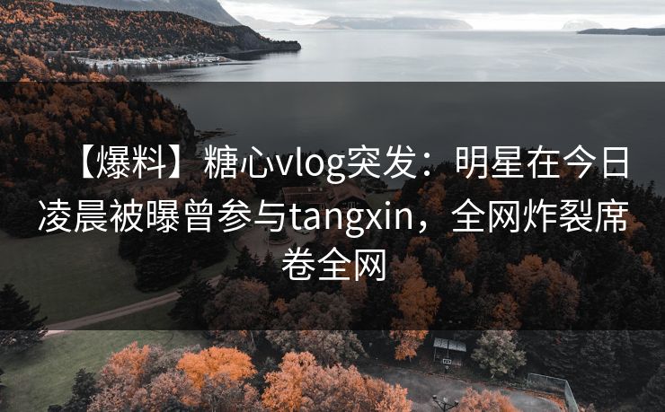 【爆料】糖心vlog突发：明星在今日凌晨被曝曾参与tangxin，全网炸裂席卷全网
