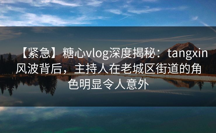【紧急】糖心vlog深度揭秘：tangxin风波背后，主持人在老城区街道的角色明显令人意外