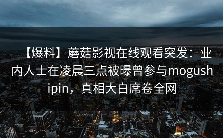 【爆料】蘑菇影视在线观看突发:业内人士在凌晨三点被曝曾参与mogushipin,真相大白席卷全网 【爆料】蘑菇影视在线观看突发:业内人士在凌晨三点被曝曾参与mogushipin,真相大白席卷全网