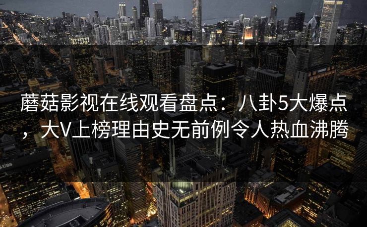 蘑菇影视在线观看盘点：八卦5大爆点，大V上榜理由史无前例令人热血沸腾