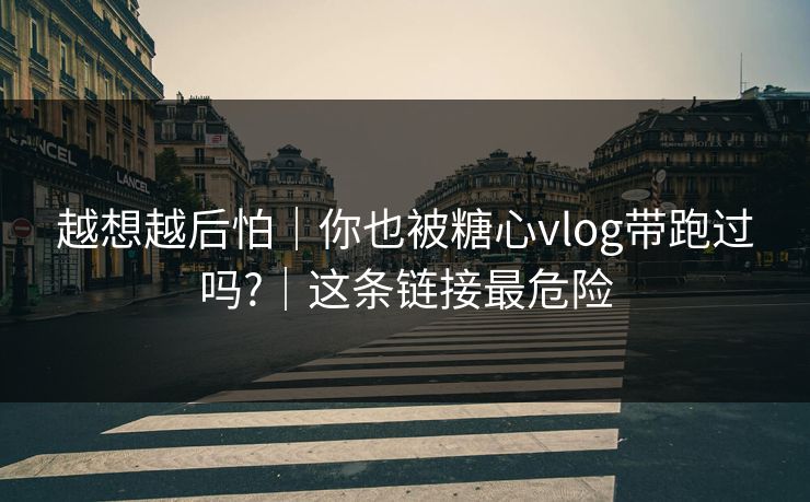 越想越后怕｜你也被糖心vlog带跑过吗?｜这条链接最危险