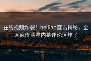 在线视频炸裂！heiliao直击揭秘，全网疯传明星内幕评论区炸了