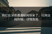 网红在深夜遭遇秘闻惊呆了，91网全网炸锅，详情围观