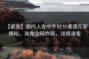 【紧急】圈内人在中午时分遭遇花絮揭秘，海角全网炸锅，详情速看
