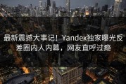 最新震撼大事记！Yandex独家曝光反差圈内人内幕，网友直呼过瘾