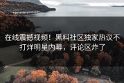 在线震撼视频！黑料社区独家热议不打烊明星内幕，评论区炸了