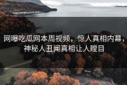 网曝吃瓜网本周视频，惊人真相内幕，神秘人丑闻真相让人瞠目