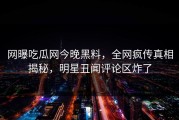 网曝吃瓜网今晚黑料，全网疯传真相揭秘，明星丑闻评论区炸了