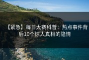 【紧急】每日大赛科普：热点事件背后10个惊人真相的隐情