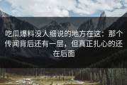 吃瓜爆料没人细说的地方在这：那个传闻背后还有一层，但真正扎心的还在后面