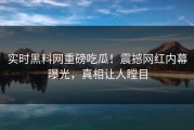 实时黑料网重磅吃瓜！震撼网红内幕曝光，真相让人瞠目