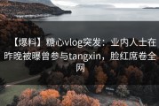 【爆料】糖心vlog突发：业内人士在昨晚被曝曾参与tangxin，脸红席卷全网