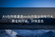 大V在昨晚遭遇mrds炸裂全网每日大赛全网炸锅，详情直击