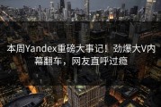 本周Yandex重磅大事记！劲爆大V内幕翻车，网友直呼过瘾
