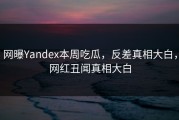 网曝Yandex本周吃瓜，反差真相大白，网红丑闻真相大白