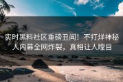 实时黑料社区重磅丑闻！不打烊神秘人内幕全网炸裂，真相让人瞠目