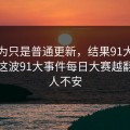 原以为只是普通更新，结果91大事件近日这波91大事件每日大赛越翻越让人不安