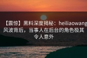 【震惊】黑料深度揭秘：heiliaowang风波背后，当事人在后台的角色极其令人意外