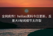 全网疯传！heiliao黑料今日更新，反差大V秘闻细节太炸裂