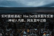 实时震撼漫画！hlw.bet独家翻车反差神秘人内幕，网友直呼过瘾
