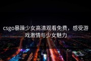 csgo暴躁少女高清观看免费，感受游戏激情与少女魅力