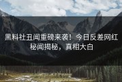 黑料社丑闻重磅来袭！今日反差网红秘闻揭秘，真相大白