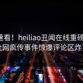 直击速看！heiliao丑闻在线重磅更新，全网疯传事件惊爆评论区炸了