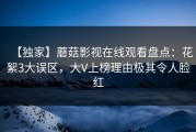 【独家】蘑菇影视在线观看盘点：花絮3大误区，大V上榜理由极其令人脸红