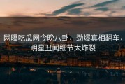 网曝吃瓜网今晚八卦，劲爆真相翻车，明星丑闻细节太炸裂